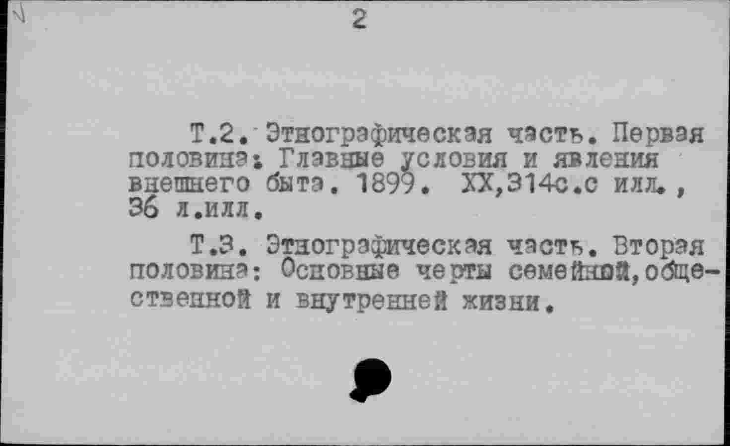 ﻿T.2. Этнографическая часть. Первая половина; Главные условия и явления внешнего быта. 1899. XX,314с.с илл., 36 л.илл.
Т.З. Этнографическая часть. Вторая половина; Основные черты семейной,обще ственной и внутренней жизни.